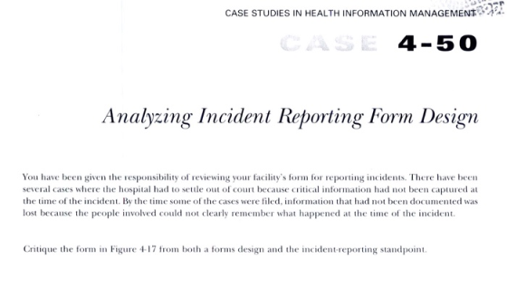 CASE STUDIES IN HEALTH INFORMATION MANAGEMENT 4-50 Analyzing Incident Reporting Form Design several cases where the hospital had to settle out of court because critical information had not been captured at the time of the incident. By the time some of the cases were filed, information that had not been documented was lost because the people involved could not clearly remember what happened a the time of the incident Critique the form in Fi7om both a forms design and the incident-repn standpoint