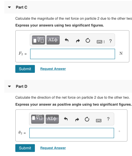 Part C Calculate the magnitude of the net force on particle 2 due to the other two Express your answers using two significant figures. 97 ΑΣΦ F2 Submit Request Answer Part D Calculate the direction of the net force on particle 2 due to the other two. Express your answer as positive angle using two significant figures. Submit Request Answer