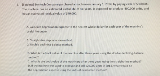 (6 points) Semtech Company purchased a machine on January 1, 2014, by paying cash of $300,000. The machine has an estimated u