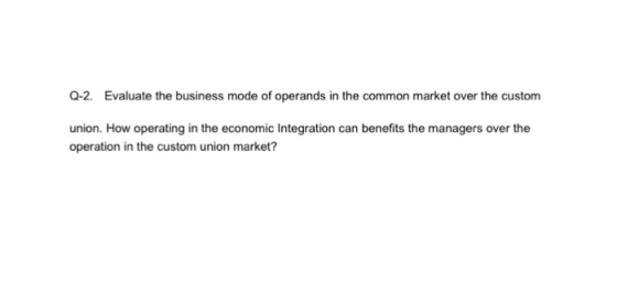 Q-2. Evaluate the business mode of operands in the common market over the custom union. How operating in the economic Integration can benefits the managers over the operation in the custom union market?