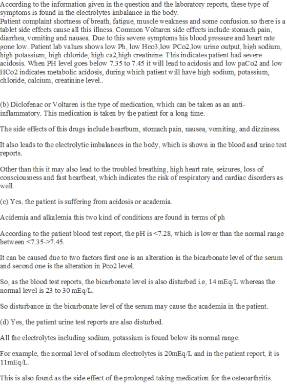According to the information given in the question and the laboratory reports, these type of symptoms is found in the electrolytes imbalance in the body Patient complaint shortness of breath, fatigue muscle weakness and some confusion.so there is a tablet side effects cause all this illness. Common Voltaren side effects include stomach pain diarrhea, vomiting and nausea. Due to this severe symptoms his blood pressure and heart rate gone low. Patient lab values shows low Ph, low Hco3,low PCo2,low urine output, high sodium, high potassium, high chloride, high ca2,high creatinine. This indicates patient had severe acidosis. When PH level goes below 7.35 to 7.45 it will lead to acidosis and low paCo2 and low HCo2 indicates metabolic acidosis, during which patient will have high sodium, potassium, chloride, calcium, creatin ine level. (b) Diclofenac or Voltaren is the type of medication, which can be taken as an anti inflammatory. This medication is taken by the patient for a long time. The side effects of this drugs include heartbum, stomach pain, nausea, vomiting, and dizziness. It also leads to the electrolytic imbalances in the body, which is shown in the blood and urine test reports Other than this it may also lead to the troubled breathing, high heart rate, seizures, loss of consciousness and fast heartbeat, which indicates the risk of respiratory and cardiac disorders as well. (c) Yes, the patient is suffering from acidosis or academia. Acidemia and alkalemia this twokind of conditions are found in terms of ph According to the patient blood test report, the pH is <7.28, which is low er than the normal range between <7.35->7.45 It can be caused due to two factors first one is an alteration in the bicarbonate level of the serum and second one is the alteration in Pco2 level. So, as the blood test reports, the bicarbonate level is also disturbed ie, 14 mEq/L whereas the normal level is 23 to 30 mEq/L. So disturbance in the bicarbonate level of the serum may cause the academia in the patient. (d) Yes, the patient urine test reports are also disturbed. All the electrolytes including sodium, potassium is found below its normal range. For example, the normal level of sodium electrolytes is 20mEq/L and in the patient report, it is 11mEqL This is also found as the side effect of the prolonged taking medication for the osteoarthritis.