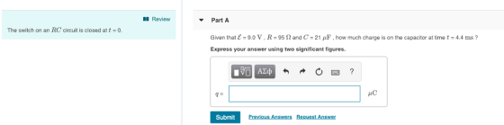 Review Part A Given that ε-9.0 V, R-95 Ω and C-21/1F, how much charge is on the capacitor at time t-4.4 ms ? Express your answer using two significant figures. The switch on an RC circuit is closed at t 0. HC Submit