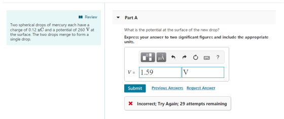 Review Part A Two spherical drops of mercury each have a charge of 0.12 nC and a potential of 260 V at the surface. The two drops merge to form a single drop What is the potential at the surface of the new drop? Express your answer to two significant figurcs and include the appropriate units. V1.59 Submit Prcvious Answcrs Rcqucst Answcr X Incorrect: Try Again; 29 attempts remaining