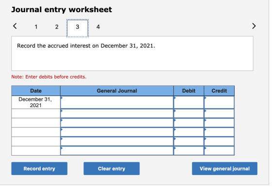Journal entry worksheet Record the accrued interest on December 31, 2021. Note: Enter debits before credits. General Journal