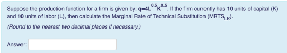 Suppose the production function for a fim is given by: q4L05k 05. f the firm currently has 10 units of capital (K) Suppose the production function for a firm is given by: q-4L.K. · lf the firm currently has 10 units of capital (K) and 10 units of labor (L), then calculate the Marginal Rate of Technical Substitution (MRTSLK). (Round to the nearest two decimal places if necessary.) Answer:
