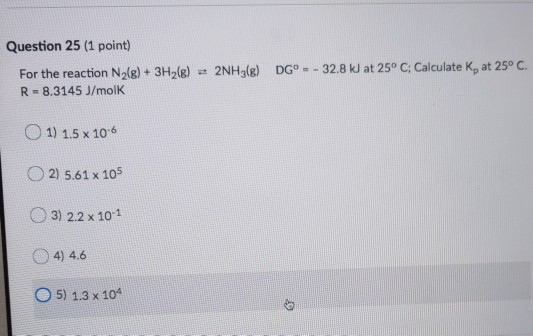 Question 25 (1 point) For the reaction N2(g) + 3H2(g) + 2NH3(e) R = 8.3145 J/mol DGº - - 32.8 kJ at 25° C; Calculate K, at 25
