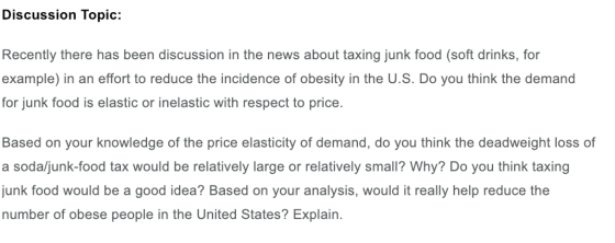Discussion Topic: Recently there has been discussion in the news about taxing junk food (soft drinks, for example) in an effort to reduce the incidence of obesity in the U.S. Do you think the demand for junk food is elastic or inelastic with respect to price. Based on your knowledge of the price elasticity of demand, do you think the deadweight loss of a soda/junk-food tax would be relatively large or relatively small? Why? Do you think taxing junk food would be a good idea? Based on your analysis, would it really help reduce the number of obese people in the United States? Explain.
