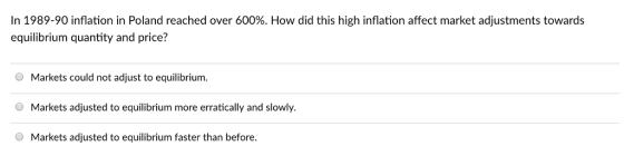 In 1989-90 inflation in Poland reached over 600%. How did this high inflation affect market adjustments towards equilibrium quantity and price? O Markets could not adjust to equilibrium. Markets adjusted to equilibrium more erratically and slowly. Markets adjusted to equilibrium faster than before.