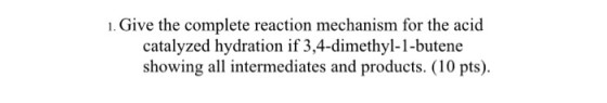 1. Give the complete reaction mechanism for the acid catalyzed hydration if 3,4-dimethyl-1-butene showing all intermediates a