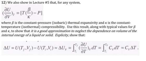 12) we also show in Lecture #5 that, for any system, OU where β is the constant-pressure (isobaric) thermal expansivity and κ is the constant temperature (isothermal) compressibility. Use this result, along with typical values for /P and K, to show that it is a good approximation to neglect the dependence on volume of the internal energy ofa liquid or solid. Explicity, show that: TF