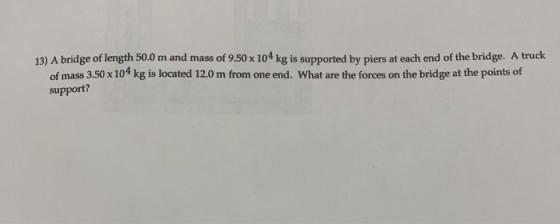 13) A bridge of length 50.0 m and mass of 9.50 x 104 kg is supported by piers at each end of the bridge. A truck of mass 3.50 x 104 kg is located 12.0 m from one end. What are the forces on the bridge at the points of support?