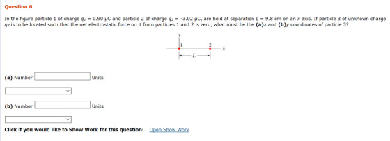 Question 6 In the figure particle 1 of charge q-0.90 μC and particle 2 of charge q2 =-3.02 μC, are held at separation L = 9.8 cm on an x axis. If particle 3 of unknown charge q3 is to be located such that the net electrostatic force on it from particles 1 and 2 is zero, what must be the (a)x and (b)y coordinates of particle 3? 2 Units (b) Number Units Click if you would like to Show Work for this question: Open Show Work