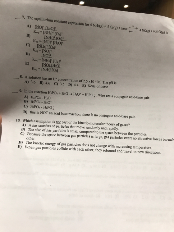7. The equilibrium constant expression for 4 NH3(g) + 5 O2(g) + heat → 4 NO(g) + 6 H2O(g) is Keq= [NH3]4 [02]5 B) Kcq = [NO]4 [H2016 D) NO Keq= [NH3]4 [02]5 Keq_ [NH3] [O2] A) 3.6 B) 4.6 C) 3.5 D) 4.4 E) None of these A) H3PO4- H20 8. A solution has an H concentration of 2.5 x104 M. The pH is 一9. In the reaction HsPOa + H2O→ H30 + HPO, , what are a conjugate acid-base pair. D) this is NOT an acid base reaction, there is no conjugate acid-base pair. 10. Which assumption is not part of the kinetic-molecular theory of gases? A) A gas consists of particles that move randomly and rapidly B) The size of gas particles is small compared to the space between the particles. C) Because the space between gas particles is large, gas particles exert no attractive forces on each other. The kinetic energy of gas particles does not change with increasing temperature. When gas particles collide with each other, they rebound and travel in new directions. D) E)
