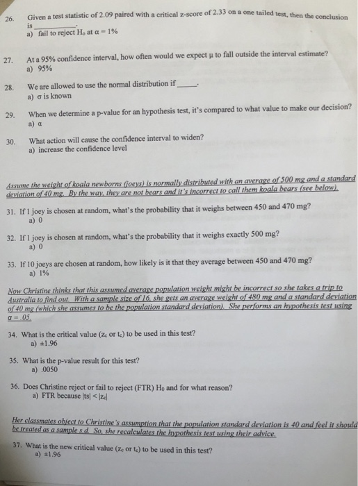 of 2.33 on a one tailed test, then the conclusion 26. Given a test statistic of 2.09 paired with a critical z-score a) fail to reject Ho at α-1% At a 95% confidence interval, how often would we expect μ to fall outside the interval a) 95% 27. We are allowed to use the normal distribution if a) σ is known 28. When we determine a p-value for an h a) a 29. What action will cause the confidence interval to widen? a) increase the confidence level 30. assume the weight of koala newhorns foeys) is normally distributed with an average of 500 iation of 40 mg. By the way they are not bears and its incorrect to call them koalab 31. If I joey is chosen at random, whats the probability that it weighs between 450 and 470 mg? 32. If I joey is chosen at random, whats the probability that it weighs exactly 500 mg? 33. If 10 joeys are chosen at random, how likely is it that they average between 450 and 470 mg? Now Christine thinks that this assumed average population weight might be incorrect so she takes a trip to of 40 mg liwhich she assumes to be the population standard deviation) She performs an hypothesis test using 34. What is the critical value (ze or te) to be used in this test? 35. What is the p-value result for this test? 36. Does Christine reject or fail to reject (FTR) Ho and for what reason? a) 0 a) 0 a) 1% le size of 16. she gets an average weight of 480 mg and a standard deviation a) +1.96 a) .0050 a) FTR because ltsz Her classmates obiect to Christines assumption that the population standard deviation is 40 and feel it should 37. What is the new critical value (ze or t) to be used in this test? a) a1.96