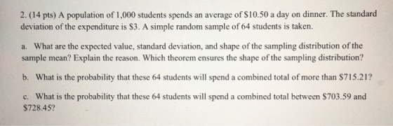 2. (14 pts) A population of 1,000 students spends an average of $10.50 a day on dinner. The standard deviation of the expendi