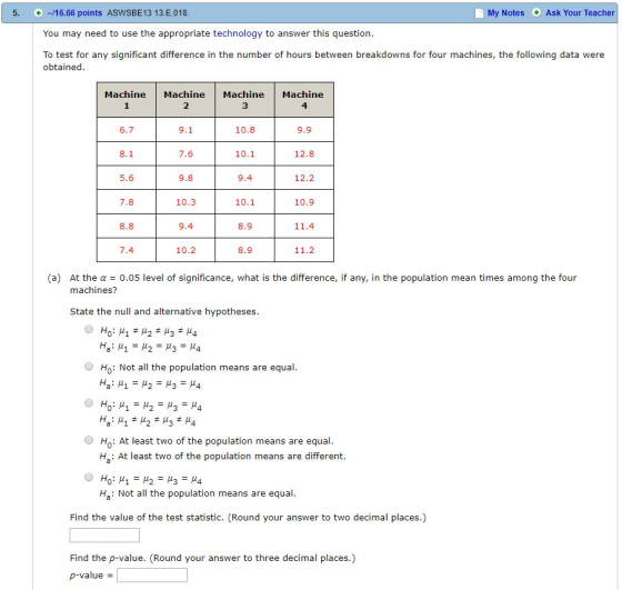 5. -16.66 points ASWSBE13 13.E.018 You may need to use the appropriate technology to answer this question To test for any significant difference in the number of hours between breakdowns for four machines, the following data were + My Notes Ask Your Teacher obtained Machine Machine Machine Machine 2 3 4 6.7 9.1 10.8 9.9 8.1 7.6 9.8 10.3 9.4 10.2 10.1 12.8 5.6 7.8 8.8 9.4 10.1 8.9 8.9 12.2 10.9 11.4 11.2 7.4 (a) At the α = 0.05 level of significance, what is the difference, if any, in the population mean times among the four machines? State the null and alternative hypotheses Ho: Not all the population means are equal 0 μ! H: At least two of the population means are equal Ha: At least two of the population means are different. Ha: Not ll the populaion means are equal Find the value of the test statistic. (Round your answer to two decimal places.) Find the p-value. (Round your answer to three decimal places.) p-value-