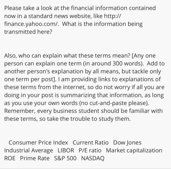 Please take a look at the financial information contained now in a standard news website, like http:// finance.yahoo.com/. What is the information being transmitted here? Also, who can explain what these terms mean? [Any one person can explain one term (in around 300 words). Add to another persons explanation by all means, but tackle only one term per post]. I am providing links to explanations of these terms from the internet, so do not worry if all you are doing in your post is summarizing that information, as long as you use your own words (no cut-and-paste please). Remember, every business student should be familiar with these terms, so take the trouble to study them. Consumer Price Index Current Ratio Dow Jones Industrial Average LIBOR P/E ratio Market capitalization ROE Prime Rate S&P 500 NASDAQ
