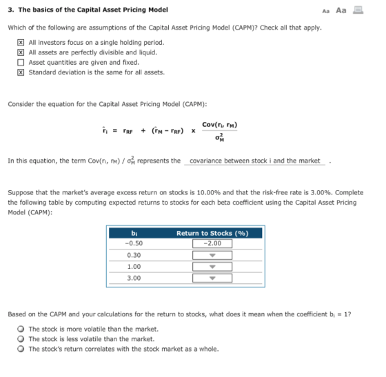 3. The basics of the Capital Asset Pricing Model Aa Aa Which of the following are assumptions of the Capital Asset Pricing Model (CAPM)? Check all that apply. All investors focus on a single holding period All assets are perfectly divisible and liquid. Asset quantities are given and fixed. Standard deviation is the same for all assets Consider the equation for the Capital Asset Pricing Model (CAPM): Cov(ri, rM) 2 In this equation, the term Cov(n, m.) / ơ i represents the covariance between stock i and the market . Suppose that the markets average excess return on stocks is 10.00% and that the risk-free rate is 3.00%. Complete the following table by computing expected returns to stocks for each beta coefficient using the Capital Asset Pricing Model (CAPM): bi -0.50 0.30 1.00 3.00 Return to Stocks (%) -2.00 Based on the CAPM and your calculations for the return to stocks, what does it mean when the coefficient bi = 1? The stock is more volatile than the market. The stock is less volatile than the market. The stocks return correlates with the stock market as a whole.