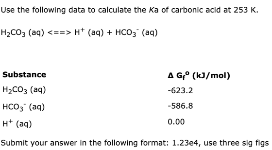Use the following data to calculate the Ka of carbonic acid at 253 K. H2CO3 (aq) <==> H+ (aq) + HCO3- (aq) A G° (kJ/mol) -623