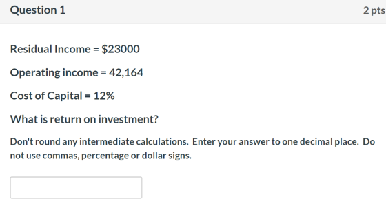 Question 1 2 pts Residual Income = $23000 Operating income = 42,164 Cost of Capital = 12% What is return on investment? Dont