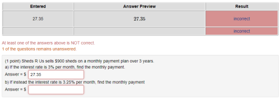 Entered Answer Preview Result 27.35 27.35 incorrect incorrect At least one of the answers above is NOT correct. 1 of the questions remains unanswered (1 point) Sheds R Us sells $900 sheds on a monthly payment plan over 3 years. a) If the interest rate is 3% per month, find the monthly payment. Answer S 27.35 b) If instead the interest rate is 3.25% per month, find the monthly payment Answer-$