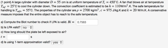 (1 point) A large cylinder with diameter D = 55 cm is at uniform temperature of T, = 450° C. A fan that blows air at temperature T㎡ = 25°C to cool the cylinder down. The convection coefficient is estimated to be h 110W/m2. K. The safe temperature for handling is Tsafe 55C. The properties of the cylinder are p 2700 kg/m3,c975 J/kg.K and k 20 W/m.K. A conservative measure imposes that the entire object has to reach to the safe temperature. a) Compute the Biot number to check if LPA is valid. Bi- b) Is LPA valid? no ф c) How long should the plate be left exposed to air? 0.7563 d) is using 1-term approximation valid? yes φ