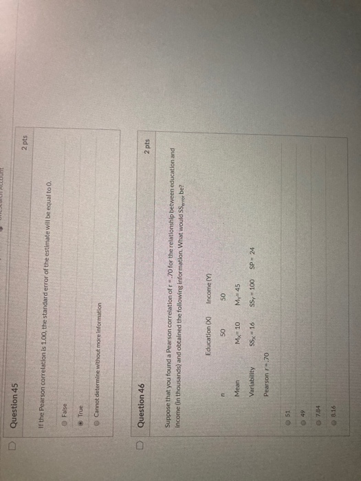 D Question 45 2 pts If the Pearson correlation is 1.00, the standard error of the estimate will be equal to 0. False • True C