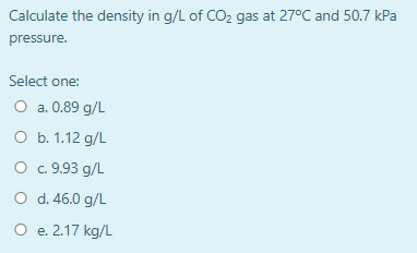 Calculate the density in g/L of CO2 gas at 27°C and 50.7 kPa pressure. Select one: O a. 0.89 g/L O b. 1.12 g/L O c. 9.93 g/L