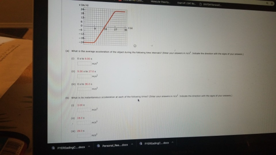 Molecular Polarty Exam #1 | DAT Bo...2007 v (m/s) -6 2736 (a) What is the average acceleration of the object during the follo wing time intervals? (Enter your answers in m/s. Indicate the direction with the sig ns of your snswers. (1) 0 s to 9.00 s m/s2 () 9.00 s to 27.0s m/s2 (ii) 0 s to 36.0 s m/s each of the following times? (Enter your answers in mys Indicate the di rection with the signa of your answers.) (b) What is its instantaneous acceleration at t 0)3.00 s (u) 18.0s m/s2 (iii) 28.0 s m/s2 ^ 谁 FYEREadingC-.docx ^ Personal-Res..-.docx FYEREadingC docx ^