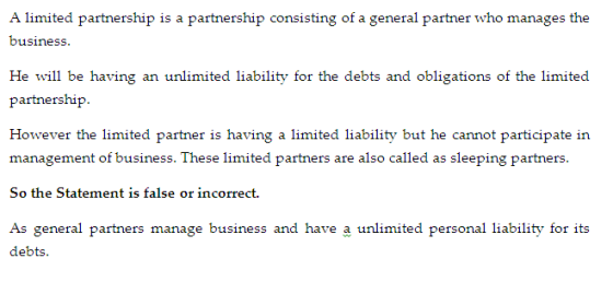 A limited partnership is a partnership consisting of a general partner who manages the He will be having an unlimited liability for the debts and obligations of the limited However the limited partner is having a limited liability but he cannot participate in management of business. These limited partners are also called as sleeping partners. So the Statement is false or incorrect. As general partners manage business and have a unlimited personal liability for its dekii.