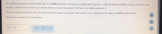 An analytical chemist is titrating 218.4 ml of a 0.9900 M solution of butanoic acid (HC, H,CO,) with a 1.200 M solution of KO