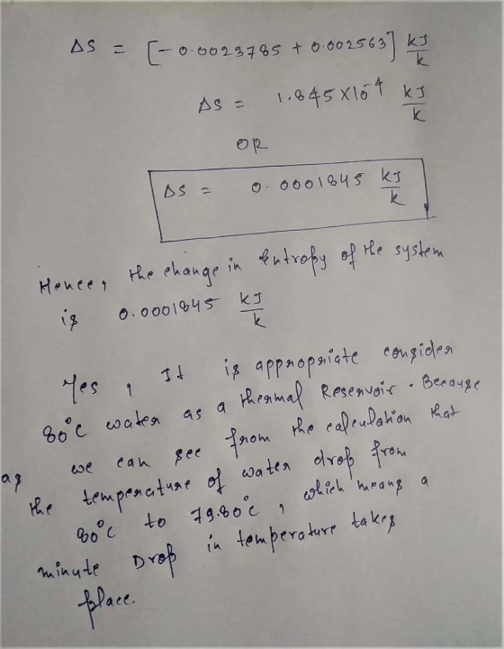 AS = (-0.0093785 +0.002563) Ky As = 1.6458104 kJ IDS = 0.0001845 kJ Hence, the change in centropy of the system is 0.0001845