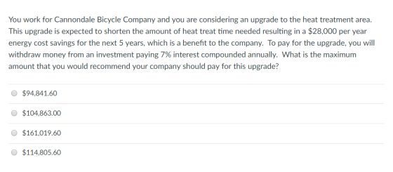 You work for Cannondale Bicycle Company and you are considering an upgrade to the heat treatment area This upgrade is expected to shorten the amount of heat treat time needed resulting in a $28,000 per year energy cost savings for the next 5 years, which is a benefit to the company. To pay for the upgrade, you will withdraw money from an investment paying 7% interest compounded annually. What is the maximum amount that you would recommend your company should pay for this upgrade? $94,841.60 O $104,863.00 $161,019.60 $114,805.60