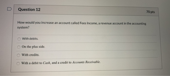 Question 12 70 pts How would you increase an account called Fees Income, a revenue account in the accounting system? With deb