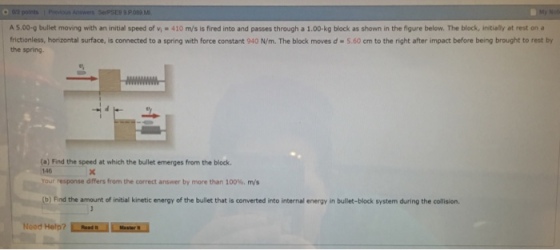 Not A 5.00-g bullet moving with an initial speed of v 410 m/s is fired into and passes through a 1.00-kg block as shown in the figure below. The block, initially at rest on a frictionless, horizontal surface, is connected to a spring with force constant 940 N/m. The block moves d-5.60 cm to the right after impact before being brought to rest by the spring (a) Find the speed at which the bullet emerges from the block 146 your-esponse dffers from the correct answer by more than 100%, m/s (b) Find the amount of initial kinetic energy of the bullet that is converted into internal energy in bullet-block system during the collision Noed Help? Ls