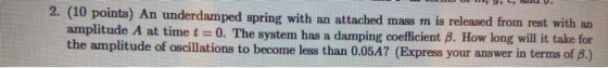 2. (10 points) An underdamped spring with an attached mass m is released from rest with an amplitude A at time t = 0. The sys