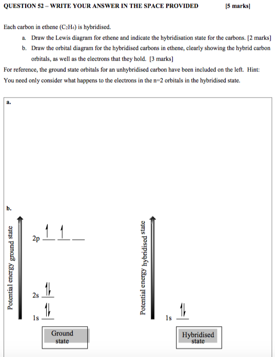 QUESTION 52 - WRITE YOUR ANSWER IN THE SPACE PROVIDED (5 marks Each carbon in ethene (C2H4) is hybridised. a. Draw the Lewis
