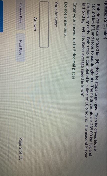 Question 2 (1 point) Bob drives his car 145.00 km [N], then he stops to get gas. Then he drives his car 101.00 km (E), and st