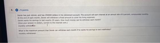 6. -15 points Derek has just retired, and has 250000 dollars in his retirement account. The account will earn interest at an