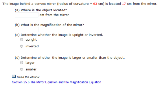 The image behind a convex mirror radius of curvature 63 cm) is located 17 cm from the mirror. (a) Wi is the object located here m from the mirror (b) what is the magnification of the mirror c) Determine whether the image is upright or inverted O upright inverted (d) Determine whether the image is larger or smaller than the object O larger O smaller Read the eBook Section 25.6 The Mirror Equation and the Magnification Equation