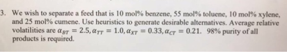 3, we wish to separate a feed that is 10 mol% benzene, 55 mol% toluene, 10 mol% xylene, and 25 mol% cumene. Use heuristics to generate desirable alternatives. Average relative volatilities are BT-: 2.5,aTT-1.0,4xT-0.33,aCT-0.21. 98% purity ofall products is required
