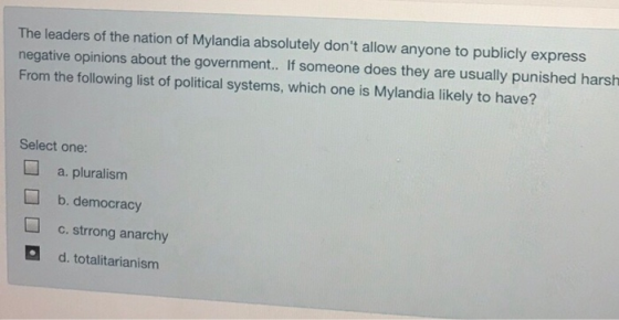 The leaders of the nation of Mylandia absolutely dont allow anyone to publicly express negative opinions about the government.. If someone does they are usually punished harsh From the following list of political systems, which one is Mylandia likely to have? Select one: a. pluralism b. democracy c.strrong anarchy d. totalitarianism
