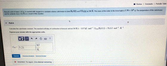 Review Constants Periodic Table Benzoic acid of mass 1.45 g is reacted with oxygon in a constant volume calorimeter to form H