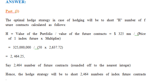 ANSWER: Paut1) The optimal hedge strategy in case of hedging will be to short H number of f uture contracts calculated as follows: H -Value of the Portfolio / value of the future contracts-S 325 mn /Price се of 1 index future x Multiplier) -325,000,000 50 x 2,637.72) -2, 464.25, Say 2,464 number of future contracts (rounded off to the nearest integer) Hence, the hedge strategy will be to short 2,464 numbers of index future contracts