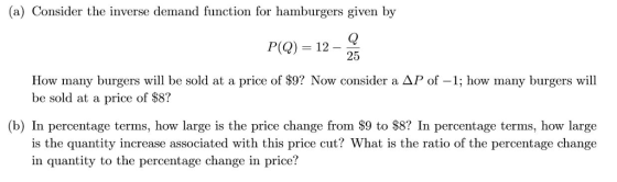 (a) Consider the inverse demand function for hamburgers given by P(Q) 12- 25 How many burgers will be sold at a price of $9? Now consider a AP of -1; how many burgers will be sold at a price of $8? (b) In percentage terms, how large is the price change from $9 to $8? In percentage terms, how large is the quantity increase associated with this price cut? What is the ratio of the percentage change in quantity to the percentage change in price?