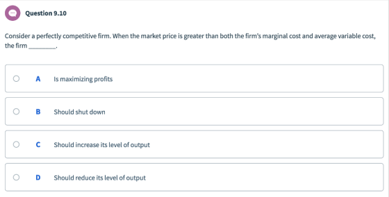 Question 9.10 Consider a perfectly competitive firm. When the market price is greater than both the firms marginal cost and average variable cost, the firm O A Is maximizing profits O BShould shut down O CShould increase its level of output O D Should reduce its level of output
