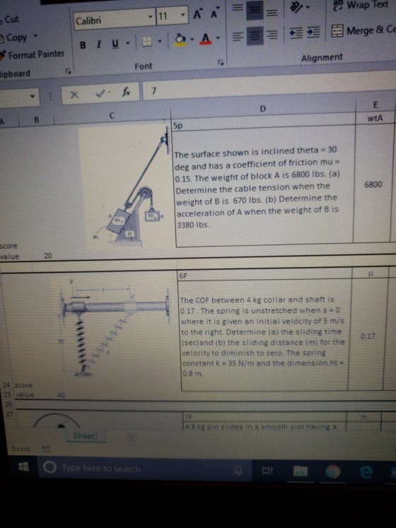 , Cut Copy Format Painter Calibri Alignment Font ipboard wtA Sp The surface shown is inclined theta 30 deg and has a coefficient of friction mu - 0.15. The weight of block A is 6800 lbs. (a) Determine the cable tension when the weight of B is 670 lbs. (b) Determine the acceleration of A when the weight of B is 6800 tn a 3380 lbs. score alue 20 6P The COF between 4 kg collar and shaft is 10.17 . The spring is unstretched when s #0 where it is given an initial velocity of 5 m/s to the right. Determine (a) the stiding time (sec)and (b) the sliding distance (m) for the velocity to diminish to zero. The spring constant k 35 N/m and the dimension ht 0.8 m 0.17 ht 24 score 25 value 26 27 40 A 8 kg pin siides in a smooth slot having a Sheetl Ready Type here to search