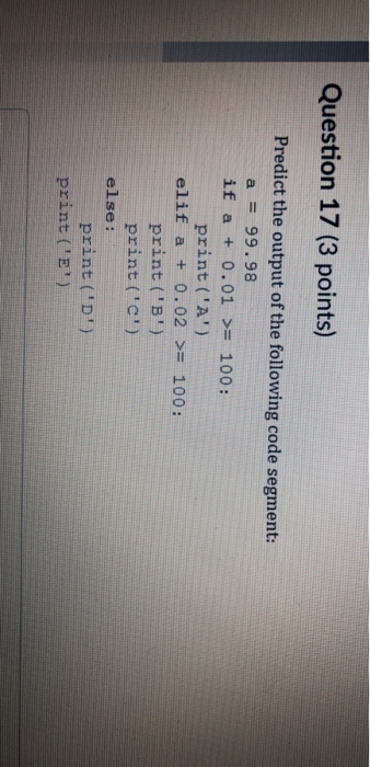 Question 17 (3 points) Predict the output of the following code segment: a = 99.98 if a + 0.01 >= 100: print(A) elif a + 0.