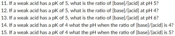11. If a weak acid has a pK of 5, what is the ratio of [base]/[acid] at pH 5? 12. If a weak acid has a pK of 5, what is the ratio of [base|/[acid] at pH 4? 13. If a weak acid has a pK of 5, what is the ratio of [base]/[acid] at pH 6? 14. If a weak acid has a pK of 4 what the pH when the ratio of [base]/[acid] is 4? 15. If a weak acid has a pK of 4 what the pH when the ratio of [base]/[acid] is 5?