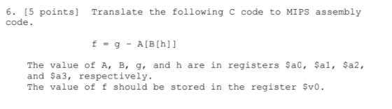 6. [5 points] Translate the following c code to MIPS assembly code. f = g - A(B[h]] The value of A, B, g, and h are in registers $a0, $al, $a2, and Sa3, respectively. The value of f should be stored in the register $v0.
